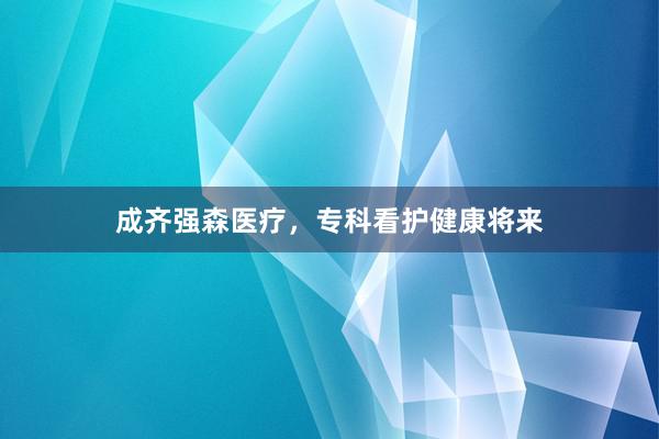 成齐强森医疗，专科看护健康将来