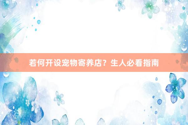 若何开设宠物寄养店？生人必看指南